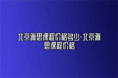 北京雅思课程价格多少-北京雅思课程价格