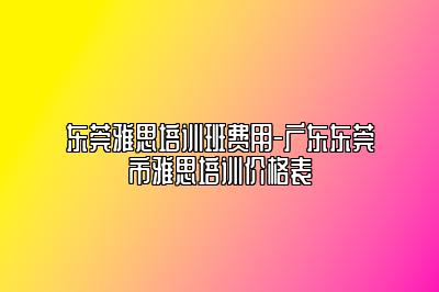 东莞雅思培训班费用-广东东莞市雅思培训价格表