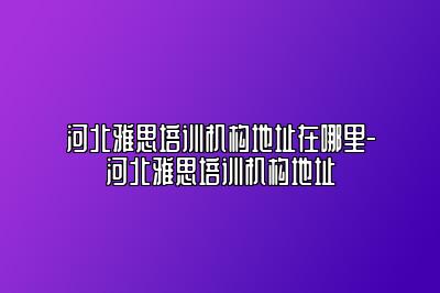 河北雅思培训机构地址在哪里-河北雅思培训机构地址