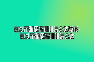 包头市雅思培训班怎么选学校-包头市雅思培训班怎么选