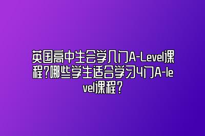 英国高中生会学几门A-Level课程？哪些学生适合学习4门A-level课程？