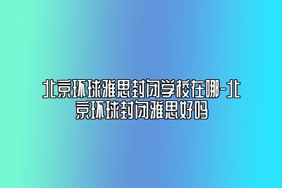 北京环球雅思封闭学校在哪-北京环球封闭雅思好吗