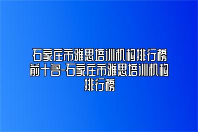 石家庄市雅思培训机构排行榜前十名-石家庄市雅思培训机构排行榜