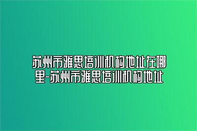 苏州市雅思培训机构地址在哪里-苏州市雅思培训机构地址