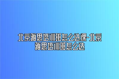 北京雅思培训班怎么选课-北京雅思培训班怎么选