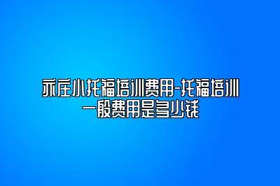 亦庄小托福培训费用-托福培训一般费用是多少钱