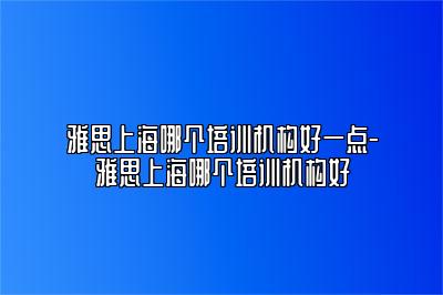 雅思上海哪个培训机构好一点-雅思上海哪个培训机构好