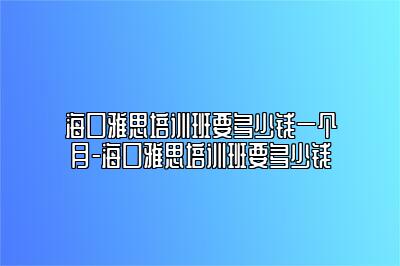 海口雅思培训班要多少钱一个月-海口雅思培训班要多少钱