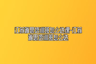 江苏雅思培训班怎么选课-江苏雅思培训班怎么选