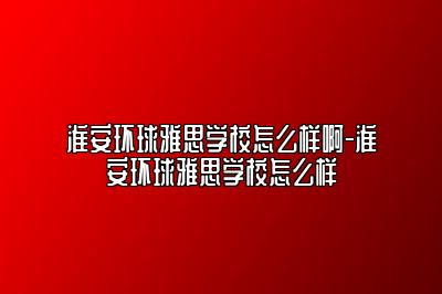 淮安环球雅思学校怎么样啊-淮安环球雅思学校怎么样