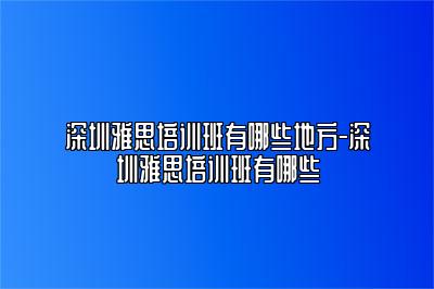 深圳雅思培训班有哪些地方-深圳雅思培训班有哪些