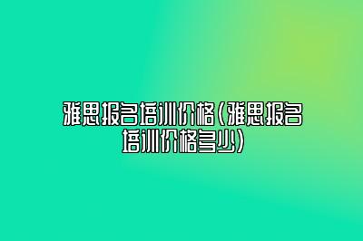 雅思报名培训价格(雅思报名培训价格多少)