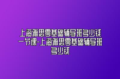 上海雅思零基础辅导班多少钱一节课-上海雅思零基础辅导班多少钱