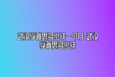 武汉学雅思多少钱一个月-武汉学雅思多少钱