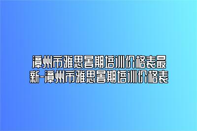漳州市雅思暑期培训价格表最新-漳州市雅思暑期培训价格表