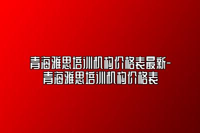 青海雅思培训机构价格表最新-青海雅思培训机构价格表