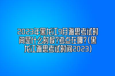 2023年黑龙江9月雅思考试时间是什么时候？考点在哪？(黑龙江雅思考试时间2023)