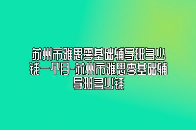 苏州市雅思零基础辅导班多少钱一个月-苏州市雅思零基础辅导班多少钱