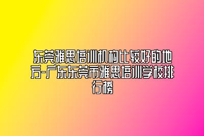 东莞雅思培训机构比较好的地方-广东东莞市雅思培训学校排行榜