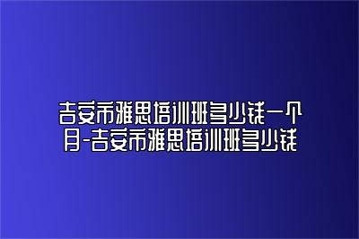 吉安市雅思培训班多少钱一个月-吉安市雅思培训班多少钱