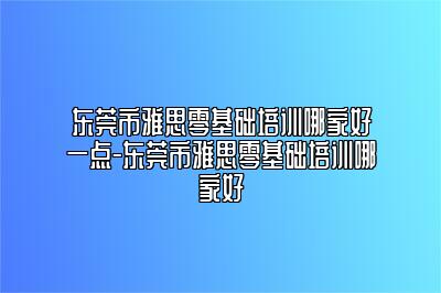 东莞市雅思零基础培训哪家好一点-东莞市雅思零基础培训哪家好