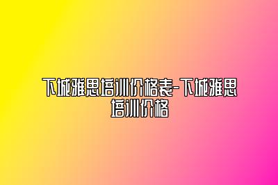 下城雅思培训价格表-下城雅思培训价格