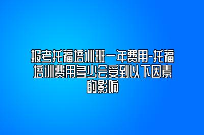 报考托福培训班一年费用-托福培训费用多少会受到以下因素的影响