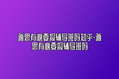 雅思有必要报辅导班吗知乎-雅思有必要报辅导班吗