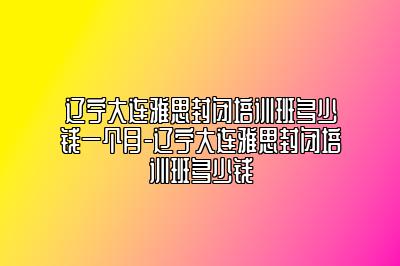 辽宁大连雅思封闭培训班多少钱一个月-辽宁大连雅思封闭培训班多少钱