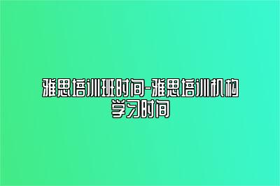 雅思培训班时间-雅思培训机构学习时间