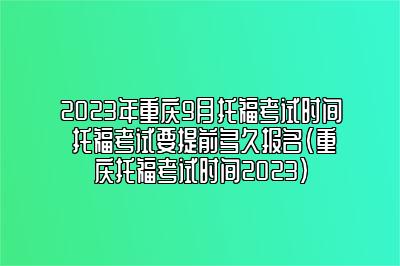 2023年重庆9月托福考试时间 托福考试要提前多久报名(重庆托福考试时间2023)