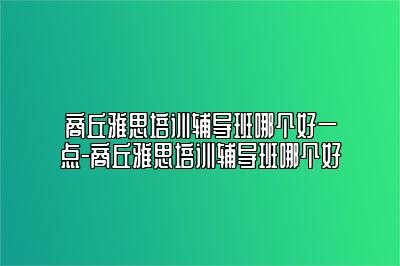 商丘雅思培训辅导班哪个好一点-商丘雅思培训辅导班哪个好