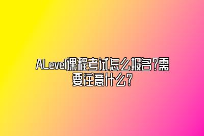 ALevel课程考试怎么报名？需要注意什么？