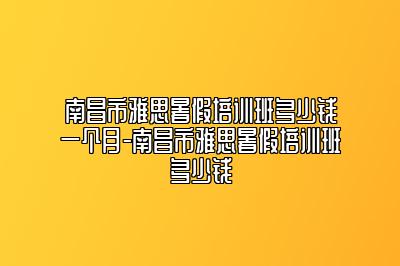 南昌市雅思暑假培训班多少钱一个月-南昌市雅思暑假培训班多少钱