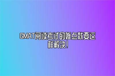 GMAT阅读考试的难点就要这样解决！