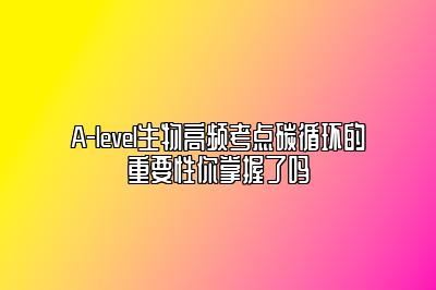 A-level生物高频考点碳循环的重要性你掌握了吗