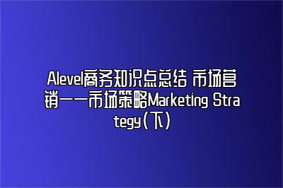 Alevel商务知识点总结 市场营销——市场策略Marketing Strategy（下）