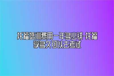 托福培训费用一年多少钱-托福学多久可以去考试