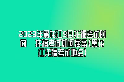 2023年黑龙江9月托福考试时间 ​托福考试如何准备(黑龙江托福考试地点)