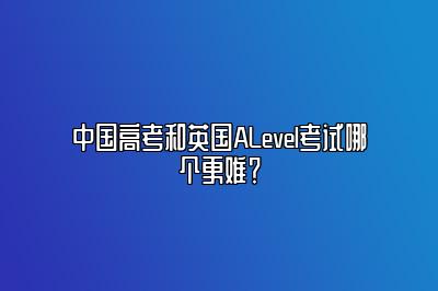 中国高考和英国ALevel考试哪个更难？