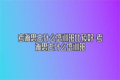 考雅思去什么培训班比较好-考雅思去什么培训班