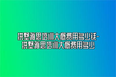 拱墅雅思培训大概费用多少钱-拱墅雅思培训大概费用多少