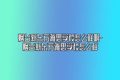 烟台新东方雅思学校怎么样啊-烟台新东方雅思学校怎么样
