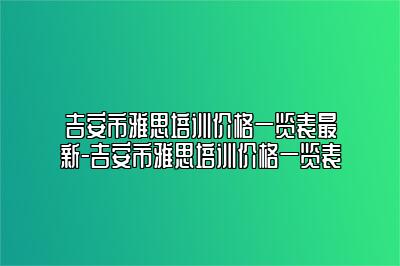 吉安市雅思培训价格一览表最新-吉安市雅思培训价格一览表