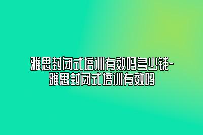 雅思封闭式培训有效吗多少钱-雅思封闭式培训有效吗