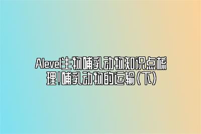 Alevel生物哺乳动物知识点梳理！哺乳动物的运输（下）