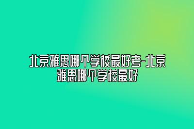 北京雅思哪个学校最好考-北京雅思哪个学校最好