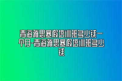 青海雅思寒假培训班多少钱一个月-青海雅思寒假培训班多少钱