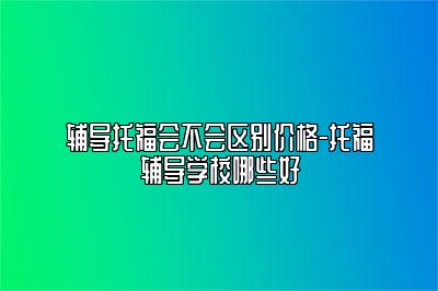 辅导托福会不会区别价格-托福辅导学校哪些好