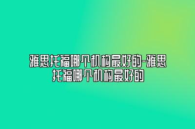 雅思托福哪个机构最好的-雅思托福哪个机构最好的